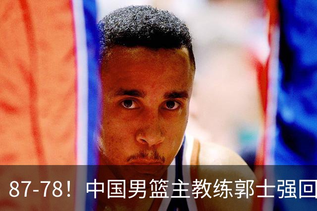 87-78！中国男篮主教练郭士强回应，沙特主教练表态，新华社发声